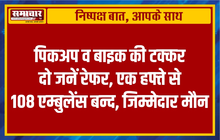 पिकअप व बाइक की टक्कर, दो जनें रेफर, एक हफ्ते से 108 एम्बुलेंस बन्द, जिम्मेदार मौन