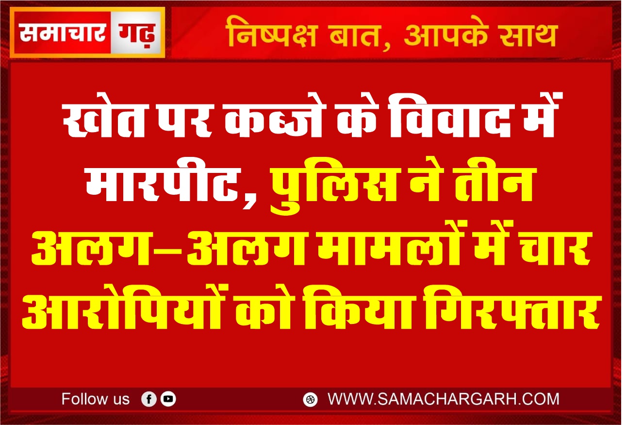 खेत पर कब्जे के विवाद में मारपीट, पुलिस ने तीन अलग-अलग मामलों में चार आरोपियों को किया गिरफ्तार