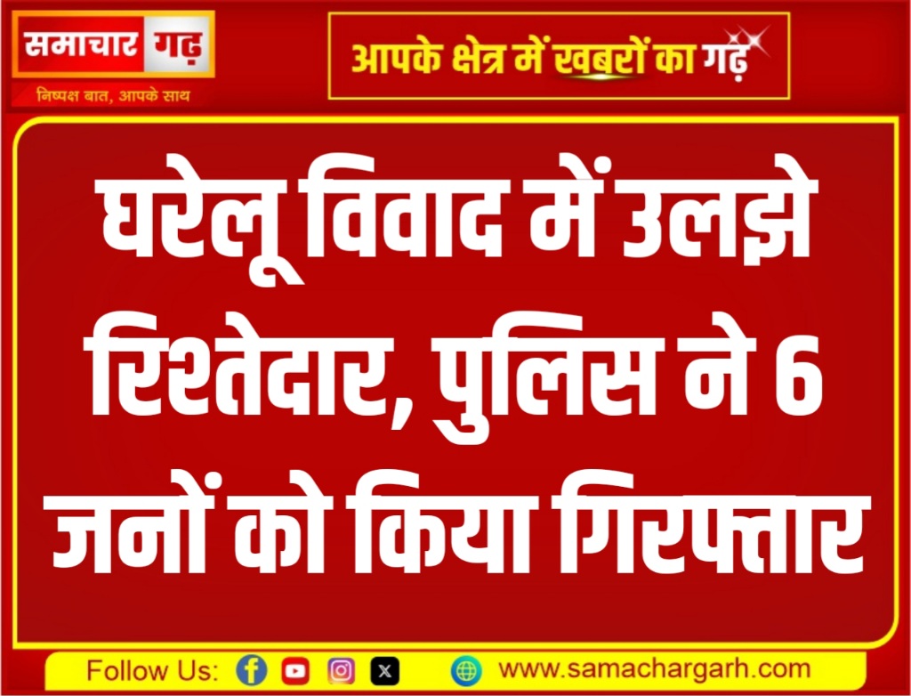 घरेलू विवाद में उलझे रिश्तेदार, पुलिस ने 6 जनों को किया गिरफ्तार