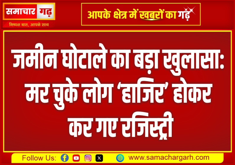 जमीन घोटाले का बड़ा खुलासा: मर चुके लोग ‘हाजिर’ होकर कर गए रजिस्ट्री