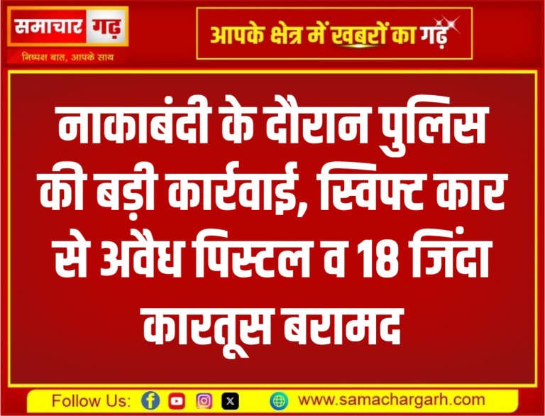 नाकाबंदी के दौरान पुलिस की बड़ी कार्रवाई, स्विफ्ट कार से अवैध पिस्टल व 18 जिंदा कारतूस बरामद