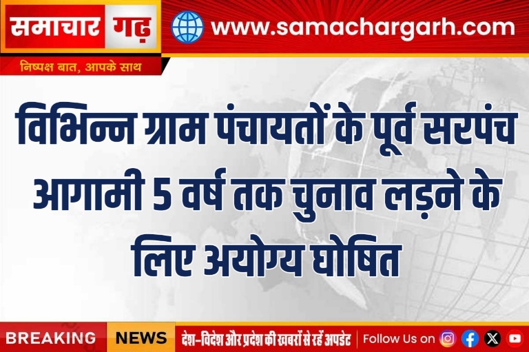 विभिन्न ग्राम पंचायतों के पूर्व सरपंच आगामी 5 वर्ष तक चुनाव लड़ने के लिए अयोग्य घोषित