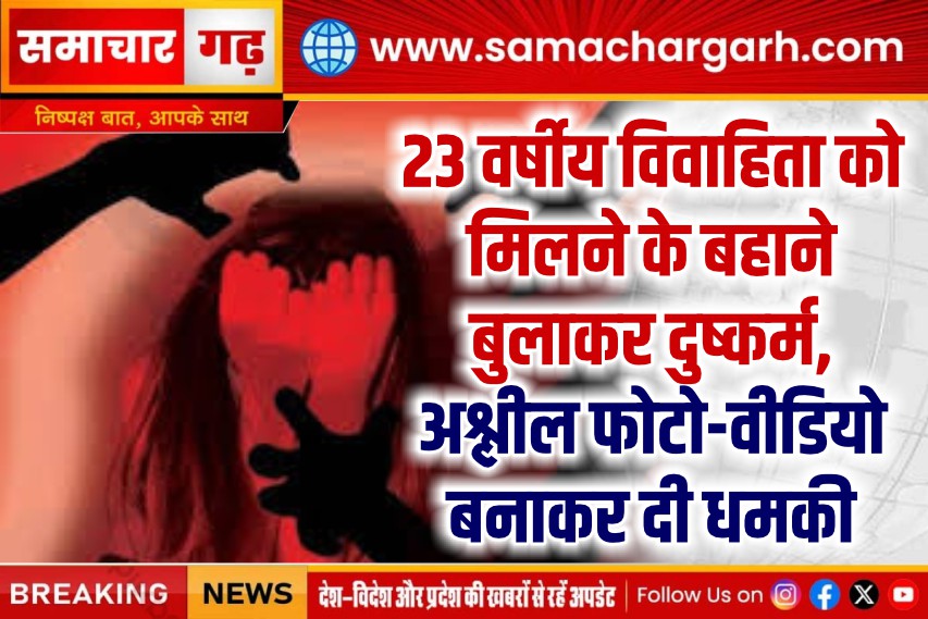 23 वर्षीय विवाहिता को मिलने के बहाने बुलाकर दुष्कर्म, अश्लील फोटो-वीडियो बनाकर दी धमकी